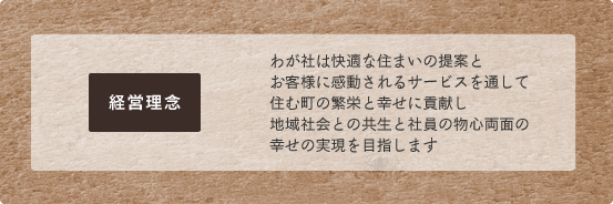 経営理念,わが社は快適な住まいの提案とお客様に感動されるサービスを通して住む町の繁栄と幸せに貢献し地域社会との共生と社員の物心両面の幸せの実現を目指します